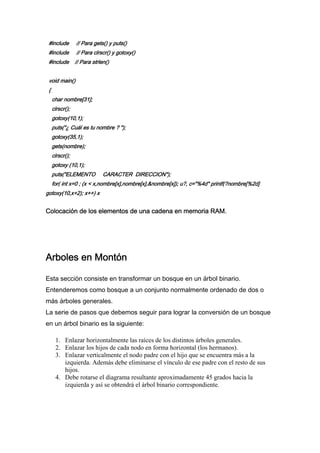 #include        // Para gets() y puts()
 #include        // Para clrscr() y gotoxy()
 #include        // Para strlen()


 void main()
 {
     char nombre[31];
     clrscr();
     gotoxy(10,1);
     puts("¿ Cuál es tu nombre ? ");
     gotoxy(35,1);
     gets(nombre);
     clrscr();
     gotoxy (10,1);
     puts("ELEMENTO           CARACTER DIRECCION");
     for( int x=0 ; (x < x,nombre[x],nombre[x],&nombre[x]); u?, c="%4d" printf(?nombre[%2d]
gotoxy(10,x+2); x++) x


Colocación de los elementos de una cadena en memoria RAM.




Arboles en Montón

Esta sección consiste en transformar un bosque en un árbol binario.
Entenderemos como bosque a un conjunto normalmente ordenado de dos o
más árboles generales.
La serie de pasos que debemos seguir para lograr la conversión de un bosque
en un árbol binario es la siguiente:

      1. Enlazar horizontalmente las raíces de los distintos árboles generales.
      2. Enlazar los hijos de cada nodo en forma horizontal (los hermanos).
      3. Enlazar verticalmente el nodo padre con el hijo que se encuentra más a la
         izquierda. Además debe eliminarse el vínculo de ese padre con el resto de sus
         hijos.
      4. Debe rotarse el diagrama resultante aproximadamente 45 grados hacia la
         izquierda y así se obtendrá el árbol binario correspondiente.
 