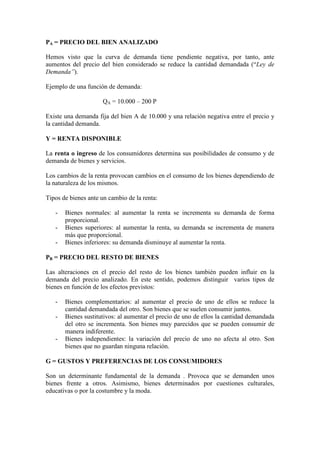 PA = PRECIO DEL BIEN ANALIZADO
Hemos visto que la curva de demanda tiene pendiente negativa, por tanto, ante
aumentos del precio del bien considerado se reduce la cantidad demandada (“Ley de
Demanda”).
Ejemplo de una función de demanda:
QA = 10.000 – 200 P
Existe una demanda fija del bien A de 10.000 y una relación negativa entre el precio y
la cantidad demanda.
Y = RENTA DISPONIBLE
La renta o ingreso de los consumidores determina sus posibilidades de consumo y de
demanda de bienes y servicios.
Los cambios de la renta provocan cambios en el consumo de los bienes dependiendo de
la naturaleza de los mismos.
Tipos de bienes ante un cambio de la renta:
- Bienes normales: al aumentar la renta se incrementa su demanda de forma
proporcional.
- Bienes superiores: al aumentar la renta, su demanda se incrementa de manera
más que proporcional.
- Bienes inferiores: su demanda disminuye al aumentar la renta.
PB = PRECIO DEL RESTO DE BIENES
Las alteraciones en el precio del resto de los bienes también pueden influir en la
demanda del precio analizado. En este sentido, podemos distinguir varios tipos de
bienes en función de los efectos previstos:
- Bienes complementarios: al aumentar el precio de uno de ellos se reduce la
cantidad demandada del otro. Son bienes que se suelen consumir juntos.
- Bienes sustitutivos: al aumentar el precio de uno de ellos la cantidad demandada
del otro se incrementa. Son bienes muy parecidos que se pueden consumir de
manera indiferente.
- Bienes independientes: la variación del precio de uno no afecta al otro. Son
bienes que no guardan ninguna relación.
G = GUSTOS Y PREFERENCIAS DE LOS CONSUMIDORES
Son un determinante fundamental de la demanda . Provoca que se demanden unos
bienes frente a otros. Asimismo, bienes determinados por cuestiones culturales,
educativas o por la costumbre y la moda.
 