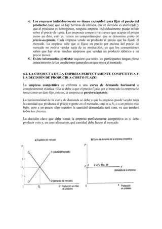 4. Las empresas individualmente no tienen capacidad para fijar el precio del
producto: dado que no hay barreras de entrada, que el mercado es atomizado y
que el producto es homogéneo, ninguna empresa individualmente puede influir
sobre el precio de venta. Las empresas competitivas tienen que aceptar el precio
como un dato, esto es, tienen un comportamiento que se denomina como de
precio-aceptante. Cada empresa vende su producto al precio que ha fijado el
mercado. La empresa sabe que si fijase un precio por encima del precio de
mercado no podría vender nada de su producción, ya que los consumidores
saben que hay otras muchas empresas que venden un producto idéntico a un
precio menor.
5. Existe información perfecta: requiere que todos los participantes tengan pleno
conocimiento de las condiciones generales en que opera el mercado.
6.2. LA CONDUCTA DE LA EMPRESA PERFECTAMENTE COMPETITIVA Y
LA DECISIÓN DE PRODUCIR A CORTO PLAZO:
La empresa competitiva se enfrenta a una curva de demanda horizontal o
completamente elástica. Ello se debe a que el precio fijado por el mercado la empresa lo
toma como un dato fijo, esto es, la empresa es precio-aceptante.
La horizontalidad de la curva de demanda se debe a que la empresa puede vender toda
la cantidad que produzca al precio vigente en el mercado, esto es a PE o a un precio más
bajo; pero a un precio algo superior la cantidad demandada será cero, ya que perderá
todos los clientes.
La decisión clave que debe tomar la empresa perfectamente competitiva es si debe
producir o no y, en caso afirmativo, qué cantidad debe lanzar al mercado.
 