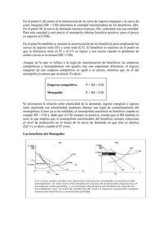 En el punto E del panel a) la intersección de la curva de ingreso marginal y la curva de
coste marginal (IM = CM) determina la cantidad maximizadota de los beneficios, Qm.
En el punto M, la curva de demanda muestra el precio, Pm, coherente con esa cantidad.
Para esta cantidad y este precio el monopolio obtiene beneficio positivo, pues el precio
es superior al CTMe.
En el panel b) también se muestra la maximización de los beneficios pero empleando las
curvas de ingreso total (IT) y coste total (CT). El beneficio es máximo en el punto en
que la diferencia entre el IT y el CT es mayor y eso ocurre cuando la pendiente de
ambas curvas es la misma (IM = CM).
Aunque en lo que se refiere a la regla de maximización de beneficios las empresas
competitivas y monopolísticas son iguales, hay una importante diferencia: el ingreso
marginal de una empresa competitiva es igual a su precio, mientras que en el del
monopolio es menor que su precio. Es decir:
Si retomamos la relación entre elasticidad de la demanda, ingreso marginal e ingreso
total, analizada con anterioridad, podemos obtener una regla de comportamiento del
monopolista. Como ya se ha señalado, el monopolista maximiza su beneficio cuando se
cumple IM = CM y, dado que el CM siempre es positivo, resulta que el IM también lo
será, lo que implica que el monopolista maximizador del beneficio siempre selecciona
el nivel de producción en el tramo de la curva de demanda en que ésta es elástica
(Ep>1), es decir, cuando el IT crece.
Los beneficios del Monopolio:
Empresa competitiva: P = IM = CM
Monopolio: P > IM = CM
 