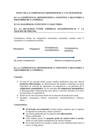 TEMA VIII. LA COMPETENCIA MONOPOLÍSTICA Y EL OLIGOPOLIO
8.1. LA COMPETENCIA MONOPOLÍSTICA: CONCEPTO, CARACTERES Y
EQUILIBRIO DE LA EMPRESA.
8.2. EL OLIGOPOLIO: CONCEPTO Y CARACTERES.
8.3. LA RIVALIDAD ENTRE EMPRESAS OLIGOPOLÍSTICAS Y LA
FIJACIÓN DE PRECIOS.
Estudiaremos formas de competencia intermedias intermedias situadas entre el
monopolio y la competencia perfecta.
8.1. LA COMPETENCIA MONOPOLÍSTICA: CONCEPTO, CARACTERES Y
EQUILIBRIO DE LA EMPRESA.
Concepto:
• Se trata de un mercado donde existen muchos productores pero que ofrecen
productos diferenciados. La diferenciación del producto constituye un factor
importante de creación de situaciones no competitivas y en particular de la
competencia monopolística. En los mercados de competencia monopolística,
la heterogeneidad o diferenciación entre bienes y servicios ofrecidos es la clave
de situaciones no competitivas.
• Suelen ser los más frecuentes dentro de la estructura de producción actual.
• Ejemplos: restaurantes, hoteles, automóviles, electrodomésticos, refrescos,
libros…
Características:
 El mercado esta atomizado. Existen muchas empresas que se reparten
el mercado de modo más o menos equitativo
 Los bienes producidos por la empresa están diferenciados
(Marca, publicidad …)
 Cada empresa posee un pequeño grado de control sobre el precio,
tienen un cierto poder monopolístico de carácter limitado
 No existen barreras de entrada y salida al sector (diferenciación entre el
corto y el largo plazo)
Monopolio Oligopolio
Competencia
monopolística
Competencia
perfecta
No existe competencia Máxima competencia posible
 
