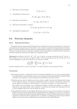 95
8. (Divergencia del rotacional):
∇ · (∇ × f) = 0
9. (Linealidad de la divergencia):
∇ · (αf ± βg) = α∇ · f ± β∇ · g
10. (Divergencia del producto):
∇ · (ϕf) = ϕ∇ · f + ∇ϕ · f
11. (Divergencia del producto vectorial):
∇ · (f × g) = g · (∇ × f) − f · (∇ × g)
12. (Linealidad de la laplaciana):
(αf ± βg) = α f ± β g
8.2. Teoremas integrales
8.2.1. Teorema de Green
El segundo teorema fundamental del c´alculo para las integrales de l´ınea de un gradiente ∇ϕ a lo largo de
un camino que une dos puntos A y B vale ϕ(B) − ϕ(A), es decir es una funci´on de los extremos del camino.
Existe un teorema an´alogo en R2
que expresa una integral doble extendida a una regi´on R como una integral
de l´ınea a lo largo de la curva cerrada que constituye la frontera geom´etrica o borde de R. Este teorema se
denomina teorema de Green que enunciamos de la siguiente manera
Teorema 8.1 (de Green) Sea f: S ⊂ R2
→ R2
, con S abierto, un campo vectorial de clase C1
, f(x, y) =
(P (x, y), Q(x, y). Sea C una curva de Jordan regular a trozos y representemos por R la uni´on de C y su
interior. Supongamos que R est´a contenida en S, entonces se cumple
R
∂Q
∂x
−
∂P
∂y
dxdy =
C
P dx + Q dy (8.1)
donde la integral de l´ınea se toma recorriendo C en sentido contrario al de las agujas del reloj.
Comentarios
El teorema de Green es v´alido para curvas C de Jordan rectiﬁcables, esto es, curvas cerradas simples
con longitud ﬁnita, La demostraci´on en este caso es compleja. Como hemos deﬁnido la integral de l´ınea
a lo largo curvas regulares a trozos enunciamos el teorema para este tipo de curvas.
Sabemos que una curva de Jordan es una curva cerrada y simple. Toda curva de Jordan divide el plano
en dos conjuntos abiertos, arco-conexos y disjuntos que tienen la curva C como frontera com´un. Una
de esas regiones es acotada y se llama interior a C. La otra es no acotada y se llama exterior a C.
Para ciertas curvas de Jordan como circunferencias elipses o pol´ıgonos elementales es evidente la
existencia de una regi´on interior, que es acotada, y otra exterior no acotada, pero demostrar que esto
es cierto cualquiera que sea la cuva de Jordan no es f´acil.
Otra diﬁcultad asociada a la formulaci´on del teorema de Green es que la curva C debe ser recorrida en
sentido contrario al de las agujas del reloj. Intuitivamente esto signiﬁca que la curva C se recorra de
forma que la regi´on R quede a la izquierda. Tambi´en para las curvas de Jordan anteriormente citadas el
concepto de “contrario al de las agujas del reloj” es evidente, sin embargo para otras curvas se deber´ıa
deﬁnir de forma m´as rigurosa, posteriormente comentaremos una posible deﬁnici´on.
 