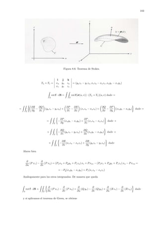 103
Figura 8.6: Teorema de Stokes.
Tu × Tv =
i j k
xu yu zu
xv yv zv
= (yuzv − yvzu, xvzu − xuzv, xuyv − xvyu)
S
rot f · dS =
T
rot f(σ(u, v)) · (Tu × Tv)(u, v) dudv =
=
T
∂R
∂y
−
∂Q
∂z
(yuzv − yvzu) +
∂P
∂z
−
∂R
∂x
(xvzu − xuzv) +
∂Q
∂x
−
∂P
∂y
(xuyv − xvyu) dudv =
=
T
−
∂P
∂y
(xuyv − xvyu) +
∂P
∂z
(xvzu − xuzv) dudv +
+
T
−
∂Q
∂z
(yuzv − yvzu) +
∂Q
∂x
(xuyv − xvyu) dudv +
+
T
−
∂R
∂x
(xvzu − xuzv) +
∂R
∂y
(yuzv − yvzu) dudv
Ahora bien
∂
∂u
(P xv) −
∂
∂v
(P xu) = (Pxxu + Pyyu + Pzzu) xv + P xuv − (Pxxv + Pyyv + Pzzv) xu − P xvu =
= −Py(xuyv − xvyu) + Pz(xvzu − xuzv)
An´alogamente para los otros integrandos. De manera que queda
S
rot f · dS =
T
∂
∂u
(P xv) −
∂
∂v
(P xu) +
∂
∂u
(Q yv) −
∂
∂v
(Q yu) +
∂
∂u
(R zv) −
∂
∂v
(R zu) dudv
y si aplicamos el teorema de Green, se obtiene
 