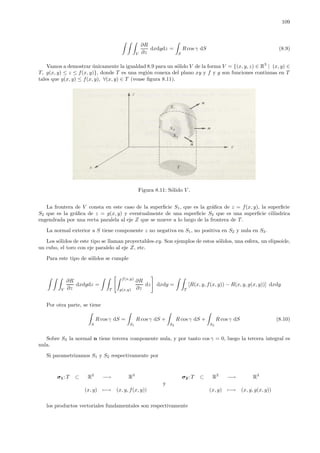 109
V
∂R
∂z
dxdydz =
S
R cos γ dS (8.9)
Vamos a demostrar ´unicamente la igualdad 8.9 para un s´olido V de la forma V = {(x, y, z) ∈ R3
| (x, y) ∈
T, g(x, y) ≤ z ≤ f(x, y)}, donde T es una regi´on conexa del plano xy y f y g son funciones continuas en T
tales que g(x, y) ≤ f(x, y), ∀(x, y) ∈ T (vease ﬁgura 8.11).
Figura 8.11: S´olido V .
La frontera de V consta en este caso de la superﬁcie S1, que es la gr´aﬁca de z = f(x, y), la superﬁcie
S2 que es la gr´aﬁca de z = g(x, y) y eventualmente de una superﬁcie S3 que es una superﬁcie cil´ındrica
engendrada por una recta paralela al eje Z que se mueve a lo largo de la frontera de T.
La normal exterior a S tiene componente z no negativa en S1, no positiva en S2 y nula en S3.
Los s´olidos de este tipo se llaman proyectables-xy. Son ejemplos de estos s´olidos, una esfera, un elipsoide,
un cubo, el toro con eje paralelo al eje Z, etc.
Para este tipo de s´olidos se cumple
V
∂R
∂z
dxdydz =
T
f(x,y)
g(x,y)
∂R
∂z
dz dxdy =
T
[R(x, y, f(x, y)) − R(x, y, g(x, y))] dxdy
Por otra parte, se tiene
S
R cos γ dS =
S1
R cos γ dS +
S2
R cos γ dS +
S3
R cos γ dS (8.10)
Sobre S3 la normal n tiene tercera componente nula, y por tanto cos γ = 0, luego la tercera integral es
nula.
Si parametrizamos S1 y S2 respectivamente por
σ1: T ⊂ R2
−→ R3
σ2: T ⊂ R2
−→ R3
y
(x, y) −→ (x, y, f(x, y)) (x, y) −→ (x, y, g(x, y))
los productos vectoriales fundamentales son respectivamente
 
