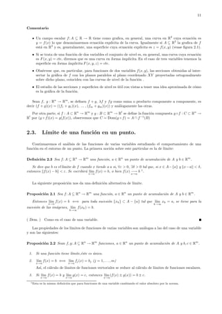 11
Comentario
Un campo escalar f: A ⊆ R → R tiene como graﬁca, en general, una curva en R2
cuya ecuaci´on es
y = f(x) lo que denominaremos ecuaci´on expl´ıcita de la curva. Igualmente si A ⊆ R2
la graﬁca de f
est´a en R3
y es, generalmente, una superﬁcie cuya ecuaci´on expl´ıcita es z = f(x, y) (vease ﬁgura 2.1).
Si se trata de una funci´on de dos variables el conjunto de nivel es, en general, una curva cuya ecuaci´on
es F (x, y) = cte, diremos que es una curva en forma ´ımplicita. En el caso de tres variables tenemos la
superﬁcie en forma ´ımplicita F (x, y, z) = cte.
Obs´ervese que, en particular, para funciones de dos variables f(x, y), las secciones obtenidas al inter-
sectar la gr´aﬁca de f con los planos paralelos al plano coordenado XY proyectadas ortogonalmente
sobre dicho plano, coinciden con las curvas de nivel de la funci´on .
El estudio de las secciones y superﬁcies de nivel es ´util con vistas a tener una idea aproximada de c´omo
es la gr´aﬁca de la funci´on.
Sean f, g : Rn
→ Rm
, se deﬁnen f + g, λf y fg como suma o producto componente a componente, es
decir (f + g)(x) = ((f1 + g1)(x), ... , (fm + gm)(x)) y an´alogamente las otras.
Por otra parte, si f : A ⊂ Rn
→ Rm
y g : B ⊂ Rm
→ Rl
se deﬁne la funci´on compuesta g ◦ f : C ⊂ Rn
→
Rl
por (g ◦ f)(x) = g(f(x)), observemos que C = Dom(g ◦ f) = A ∩ f−1
(B)
2.3. L´ımite de una funci´on en un punto.
Continuaremos el an´alisis de las funciones de varias variables estudiando el comportamiento de una
funci´on en el entorno de un punto. La primera noci´on sobre este particular es la de l´ımite:
Deﬁnici´on 2.3 Sea f: A ⊆ Rn
→ Rm
una funci´on, a ∈ Rn
un punto de acumulaci´on de A y b ∈ Rm
.
Se dice que b es el l´ımite de f cuando x tiende a a si, ∀ε > 0, ∃δ > 0 tal que, si x ∈ A−{a} y x−a < δ,
entonces f(x) − b < ε. Se escribir´a l´ım
x→a
f(x) = b, o bien f(x) −→
x→a
b 1
.
La siguiente proposici´on nos da una deﬁnici´on alternativa de l´ımite.
Proposici´on 2.1 Sea f: A ⊆ Rn
→ Rm
una funci´on, a ∈ Rn
un punto de acumulaci´on de A y b ∈ Rm
.
Entonces l´ım
x→a
f(x) = b ⇐⇒ para toda sucesi´on {xk} ⊂ A − {a} tal que l´ım
k→∞
xk = a, se tiene para la
sucesi´on de las im´agenes, l´ım
k→∞
f(xk) = b.
( Dem. ) Como en el caso de una variable.
Las propiedades de los l´ımites de funciones de varias variables son an´alogas a las del caso de una variable
y son las siguientes:
Proposici´on 2.2 Sean f, g: A ⊆ Rn
→ Rm
funciones, a ∈ Rn
un punto de acumulaci´on de A y b, c ∈ Rm
.
1. Si una funci´on tiene l´ımite,´este es ´unico.
2. l´ım
x→a
f(x) = b ⇐⇒ l´ım
x→a
fj(x) = bj (j = 1, . . ., m)
As´ı, el c´alculo de l´ımites de funciones vectoriales se reduce al c´alculo de l´ımites de funciones escalares.
3. Si l´ım
x→a
f(x) = b y l´ım
x→a
g(x) = c, entonces l´ım
x→a
(f(x) ± g(x)) = b ± c.
1Esta es la misma deﬁnici´on que para funciones de una variable cambiando el valor absoluto por la norma.
 