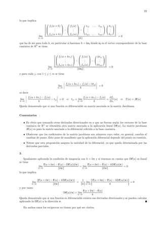 22
lo que implica
l´ım
h→0



f1(a + h)
...
fm(a + h)


 −



f1(a)
...
fm(a)


 −


t11 . . . t1n
...
...
tm1 . . . tmn




h1
...
hn


h
= 0
que ha de ser para todo h, en particular si hacemos h = kei donde ei es el vector correspondiente de la base
can´onica de Rn
se tiene
l´ım
k→0



f1(a + kei)
...
fm(a + kei)


 −



f1(a)
...
fm(a)


 −


kt1i
...
ktmi


kei
= 0
y para cada j, con 1 ≤ j ≤ m se tiene
l´ım
k→0
fj(a + kei) − fj(a) − ktji
k
= 0
es decir
l´ım
k→0
fj(a + kei) − fj(a)
k
− tji = 0 ⇒ tji = l´ım
k→0
fj(a + kei) − fj(a)
k
=
∂fj
∂xi
(a) ⇒ T(a) = Jf(a)
Queda demostrado que si una funci´on es diferenciable su matriz asociada es la matriz Jacobiana.
Comentarios :
Es obvio que tomando otras derivadas direccionales en a que no fueran seg´un los vectores de la base
can´onica de Rn
se obtendr´ıa otra matriz asociada a la aplicaci´on lineal Df(a). La matriz jacobiana
Jf(a) es pues la matriz asociada a la diferencial referida a la base can´onica.
Obs´ervese que los coeﬁcientes de la matriz jacobiana son n´umeros cuyo valor, en general, cambia al
cambiar de punto. Esto pone de maniﬁesto que la aplicaci´on diferencial depende del punto en cuesti´on.
N´otese que esta proposici´on asegura la unicidad de la diferencial, ya que queda determinada por las
derivadas parciales.
2.
Igualmente aplicando la condici´on de tangencia con h = kv y si tenemos en cuenta que Df(a) es lineal
se tiene
l´ım
k→0
f(a + kv) − f(a) − Df(a)(kv)
kv
= l´ım
k→0
f(a + kv) − f(a) − kDf(a)(v)
kv
= 0
lo que implica
l´ım
k→0
f(a + kv) − f(a) − kDf(a)(v)
kv
=
1
v
l´ım
k→0
f(a + kv) − f(a) − kDf(a)(v)
k
= 0
y por tanto
Df(a)(v) = l´ım
k→0
f(a + kv) − f(a)
k
Queda demostrado que si una funci´on es diferenciable existen sus derivadas direcionales y se pueden calcular
aplicando la Df(a) a la direcci´on v.
En ambos casos los reciprocos no tienen por qu´e ser ciertos.
 
