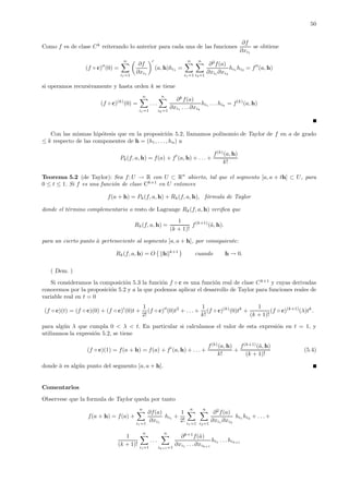 50
Como f es de clase Ck
reiterando lo anterior para cada una de las funciones
∂f
∂xi1
se obtiene
(f ◦ c) (0) =
n
i1=1
∂f
∂xi1
(a, h)hi1 =
n
i1=1
n
i2=1
∂2
f(a)
∂xi1 ∂xi2
hi1 hi2 = f (a, h)
si operamos recursivamente y hasta orden k se tiene
(f ◦ c)(k)
(0) =
n
i1=1
. . .
n
ik=1
∂k
f(a)
∂xi1 . . .∂xik
hi1 . . .hik = f(k)
(a, h)
Con las mismas hip´otesis que en la proposici´on 5.2, llamamos polinomio de Taylor de f en a de grado
≤ k respecto de las componentes de h = (h1, . . ., hn) a
Pk(f, a, h) = f(a) + f (a, h) + . . . +
f(k)
(a, h)
k!
Teorema 5.2 (de Taylor): Sea f: U → R con U ⊂ Rn
abierto, tal que el segmento [a, a + th] ⊂ U, para
0 ≤ t ≤ 1. Si f es una funci´on de clase Ck+1
en U entonces
f(a + h) = Pk(f, a, h) + Rk(f, a, h), f´ormula de Taylor
donde el t´ermino complementario o resto de Lagrange Rk(f, a, h) veriﬁca que
Rk(f, a, h) =
1
(k + 1)!
f(k+1)
(˜a, h).
para un cierto punto ˜a perteneciente al segmento [a, a + h], por consiguiente:
Rk(f, a, h) = O h k+1
cuando h → 0.
( Dem. )
Si consideramos la composici´on 5.3 la funci´on f ◦ c es una funci´on real de clase Ck+1
y cuyas derivadas
conocemos por la proposici´on 5.2 y a la que podemos aplicar el desarrollo de Taylor para funciones reales de
variable real en t = 0
(f ◦ c)(t) = (f ◦ c)(0) + (f ◦ c) (0)t +
1
2!
(f ◦ c) (0)t2
+ . . . +
1
k!
(f ◦ c)(k)
(0)tk
+
1
(k + 1)!
(f ◦ c)(k+1)
(λ)tk
.
para alg´un λ que cumpla 0 < λ < t. En particular si calculamos el valor de esta expresi´on en t = 1, y
utilizamos la expresi´on 5.2, se tiene
(f ◦ c)(1) = f(a + h) = f(a) + f (a, h) + . . . +
f(k)
(a, h)
k!
+
f(k+1)
(˜a, h)
(k + 1)!
(5.4)
donde ˜a es alg´un punto del segmento [a, a + h].
Comentarios
Observese que la formula de Taylor queda por tanto
f(a + h) = f(a) +
n
i1=1
∂f(a)
∂xi1
hi1 +
1
2!
n
i1=1
n
i2=1
∂2
f(a)
∂xi1 ∂xi2
hi1 hi2 + . . .+
1
(k + 1)!
n
i1=1
. . .
n
ik+1=1
∂k+1
f(˜a)
∂xi1 . . .∂xik+1
hi1 . . .hik+1
 