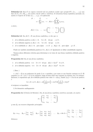 52
Deﬁnici´on 5.2 Sean E un espacio vectorial real con producto escalar (por ejemplo Rn
), {e1, . . ., en} una
base de E y A ∈ Mn×n una matriz real de orden n sim´etrica. Se denomina forma cuadr´atica asociada a la
matriz A respecto de la base {e1, . . ., en}, a la aplicaci´on
A : E → R
x =
n
i=1
xiei → A(x) =
n
i=1
n
j=1
aijxixj
es decir,
A(x) = ( x1 . . . xn )


a11 . . . a1n
...
...
an1 . . . ann




x1
...
xn


Deﬁnici´on 5.3 Sea A: E → R una forma cuadr´atica, se dice que es
1. A es deﬁnida positiva si A(x) > 0, ∀x ∈ E, tal que x = 0 .
2. A es deﬁnida negativa si A(x) < 0, ∀x ∈ E, tal que x = 0 .
3. A es indeﬁnida si A(x) > 0, para alg´un x ∈ E y A(y) < 0, para alg´un y ∈ E .
Puede ser tambi´en semideﬁnida positiva si ∀x, A(x) ≥ 0. Igualmente se deﬁne semideﬁnida negativa.
Veamos ahora diferentes criterios para determinar si se trata de una forma cuadr´atica deﬁnida positiva
o negativa.
Proposici´on 5.3 Sea A una forma cuadr´atica.
1. A es deﬁnida positiva ⇐⇒ ∃λ > 0 tal que A(x) > λ x 2
∀x = 0 .
2. A es deﬁnida negativa ⇐⇒ ∃λ < 0 tal que A(x) < λ x 2
∀x = 0 .
( Dem. )
1. A: E → R es un polinomio de grado 2 en n variables y por tanto es una funci´on continua en E. El
conjunto {x ∈ E | x = 1} es un compacto, luego A tiene sobre este conjunto un m´ınimo, sea λ es m´ınimo.
Entonces, si suponemos que A es deﬁnida positiva este valor λ = A(x0), donde x0 = 1 ha de ser positivo
y
∀x ∈ E x = 0 A(x) = A
x
x
x = x 2
A
x
x
≥ λ x 2
el rec´ıproco es inmediato.
2. Se demuestra an´alogamente.
Proposici´on 5.4 (Criterio de Silvester:) Sea A una forma cuadr´atica sim´etrica asociada a la matriz
A =




a11 a12 . . . a1n
a21 a22 . . . a2n
...
...
an1 an2 . . . ann




y sean ∆i sus menores diagonales principales
∆1 = a11, ∆2 =
a11 a12
a21 a22
, ∆3 =
a11 a12 a13
a21 a22 a23
a31 a32 a33
, . . . ∆n = det A =
a11 a12 . . . a1n
a21 a22 . . . a2n
...
...
an1 an2 . . . ann
Entonces
 
