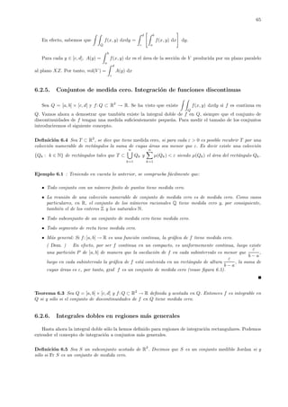 65
En efecto, sabemos que
Q
f(x, y) dxdy =
d
c
b
a
f(x, y) dx dy.
Para cada y ∈ [c, d], A(y) =
b
a
f(x, y) dx es el ´area de la secci´on de V producida por un plano paralelo
al plano XZ. Por tanto, vol(V ) =
d
c
A(y) dx
6.2.5. Conjuntos de medida cero. Integraci´on de funciones discontinuas
Sea Q = [a, b] × [c, d] y f: Q ⊂ R2
→ R. Se ha visto que existe
Q
f(x, y) dxdy si f es continua en
Q. Vamos ahora a demostrar que tambi´en existe la integral doble de f en Q, siempre que el conjunto de
discontinuidades de f tengan una medida suﬁcientemente peque˜na. Para medir el tama˜no de los conjuntos
introduciremos el siguiente concepto.
Deﬁnici´on 6.4 Sea T ⊂ R2
, se dice que tiene medida cero, si para cada ε > 0 es posible recubrir T por una
colecci´on numerable de rect´angulos la suma de cuyas ´areas sea menor que ε. Es decir existe una colecci´on
{Qk : k ∈ N} de rect´angulos tales que T ⊂
n
k=1
Qk y
n
k=1
µ(Qk) < ε siendo µ(Qk) el ´area del rect´angulo Qk.
Ejemplo 6.1 : Teniendo en cuenta lo anterior, se comprueba f´acilmente que:
Todo conjunto con un n´umero ﬁnito de puntos tiene medida cero.
La reuni´on de una colecci´on numerable de conjunto de medida cero es de medida cero. Como casos
particulares, en R, el conjunto de los n´umeros racionales Q tiene medida cero y, por consiguiente,
tambi´en el de los enteros Z y los naturales N.
Todo subconjunto de un conjunto de medida cero tiene medida cero.
Todo segmento de recta tiene medida cero.
M´as general: Si f: [a, b] → R es una funci´on continua, la gr´aﬁca de f tiene medida cero.
( Dem. ) En efecto, por ser f continua en un compacto, es uniformemente continua, luego existe
una partici´on P de [a, b] de manera que la oscilaci´on de f en cada subintervalo es menor que
ε
b − a
,
luego en cada subintervalo la gr´aﬁca de f est´a contenida en un rect´angulo de altura
ε
b − a
, la suma de
cuyas ´areas es ε, por tanto, graf f es un conjunto de medida cero (vease ﬁgura 6.5).
Teorema 6.3 Sea Q = [a, b] × [c, d] y f: Q ⊂ R2
→ R deﬁnida y acotada en Q. Entonces f es integrable en
Q si y s´olo si el conjunto de discontinuidades de f en Q tiene medida cero.
6.2.6. Integrales dobles en regiones m´as generales
Hasta ahora la integral doble s´olo la hemos deﬁnido para regiones de integraci´on rectangulares. Podemos
extender el concepto de integraci´on a conjuntos m´as generales.
Deﬁnici´on 6.5 Sea S un subconjunto acotado de R2
. Decimos que S es un conjunto medible Jordan si y
s´olo si Fr S es un conjunto de medida cero.
 