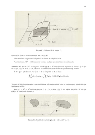 69
Figura 6.7: Volumen de la regi´on V .
donde g((a, b)) es el intervalo imagen por g de (a, b).
Estas f´ormulas nos permiten simpliﬁcar el c´alculo de integrales en R.
Para funciones f: R2
→ R tenemos un teorema an´alogo que enunciamos a continuac´on
Teorema 6.7 Sea T ⊂ R2
un conjunto abierto y g: T → R2
una aplicaci´on inyectiva de clase C1
y tal que
det(J g(u, v)) = 0, ∀ (u, v) ∈ T, es decir, el determinante de la matriz de jacobiana de g no nulo.
Si S = g(T) y la funci´on f: S ⊂ R2
→ R es integrable en S, se tiene
S
f(x, y) dxdy =
T
f(g(u, v)) | det(J g(u, v))| dudv
Teorema de diﬁcil demostraci´on y que omitiremos, ´unicamente vamos a ver un razonamiento geom´etrico que
justiﬁca su validez.
Sean g: T ⊂ R2
→ R2
deﬁnida por g(u, v) = (X(u, v), Y (u, v)) y T una regi´on del plano UV tal que
g(T) = S, como en la ﬁgura 6.8.
Figura 6.8: Cambio de variable g(u, v) = (X(u, v), Y (u, v)).
 