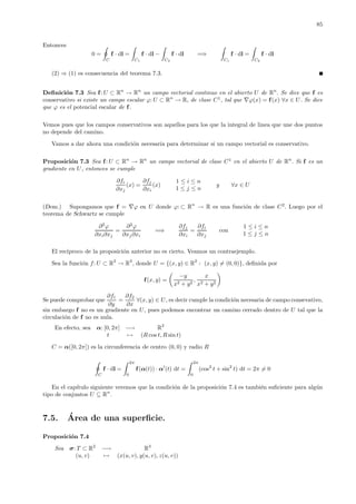 85
Entonces
0 =
C
f · dl =
C1
f · dl −
C2
f · dl =⇒
C1
f · dl =
C2
f · dl
(2) ⇒ (1) es consecuencia del teorema 7.3.
Deﬁnici´on 7.3 Sea f: U ⊂ Rn
→ Rn
un campo vectorial continuo en el abierto U de Rn
. Se dice que f es
conservativo si existe un campo escalar ϕ: U ⊂ Rn
→ R, de clase C1
, tal que ∇ϕ(x) = f(x) ∀x ∈ U. Se dice
que ϕ es el potencial escalar de f.
Vemos pues que los campos conservativos son aquellos para los que la integral de linea que une dos puntos
no depende del camino.
Vamos a dar ahora una condici´on necesaria para determinar si un campo vectorial es conservativo.
Proposici´on 7.3 Sea f: U ⊂ Rn
→ Rn
un campo vectorial de clase C1
en el abierto U de Rn
. Si f es un
gradiente en U, entonces se cumple
∂fi
∂xj
(x) =
∂fj
∂xi
(x)
1 ≤ i ≤ n
1 ≤ j ≤ n
y ∀x ∈ U
(Dem.) Supongamos que f = ∇ϕ en U donde ϕ: ⊂ Rn
→ R es una funci´on de clase C2
. Luego por el
teorema de Schwartz se cumple
∂2
ϕ
∂xi∂xj
=
∂2
ϕ
∂xj∂xi
=⇒
∂fj
∂xi
=
∂fi
∂xj
con
1 ≤ i ≤ n
1 ≤ j ≤ n
El rec´ıproco de la proposici´on anterior no es cierto. Veamos un contraejemplo.
Sea la funci´on f: U ⊂ R2
→ R2
, donde U = {(x, y) ∈ R2
: (x, y) = (0, 0)}, deﬁnida por
f(x, y) =
−y
x2 + y2
,
x
x2 + y2
Se puede comprobar que
∂f1
∂y
=
∂f2
∂x
∀(x, y) ∈ U, es decir cumple la condici´on necesaria de campo consevativo,
sin embargo f no es un gradiente en U, pues podemos encontrar un camino cerrado dentro de U tal que la
circulaci´on de f no es nula.
En efecto, sea α: [0, 2π] −→ R2
t → (R cos t, R sin t)
C = α([0, 2π]) es la circunferencia de centro (0, 0) y radio R
C
f · dl =
2π
0
f(α(t)) · α (t) dt =
2π
0
(cos2
t + sin2
t) dt = 2π = 0
En el cap´ıtulo siguiente veremos que la condici´on de la proposici´on 7.4 es tambi´en suﬁciente para alg´un
tipo de conjuntos U ⊆ Rn
.
7.5. ´Area de una superﬁcie.
Proposici´on 7.4
Sea σ: T ⊂ R2
−→ R3
(u, v) → (x(u, v), y(u, v), z(u, v))
 