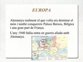 EUROPA
Alemanya realment el que volia era dominar el
món i també conquereix Països Baixos, Bèlgica
i una gran part de França.
L'any 1940 Itàlia entra en guerra aliada amb
Alemanya.
 