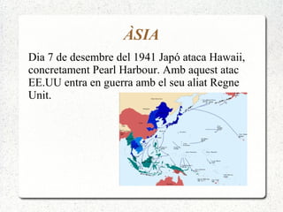 ÀSIA
Dia 7 de desembre del 1941 Japó ataca Hawaii,
concretament Pearl Harbour. Amb aquest atac
EE.UU entra en guerra amb el seu aliat Regne
Unit.
 