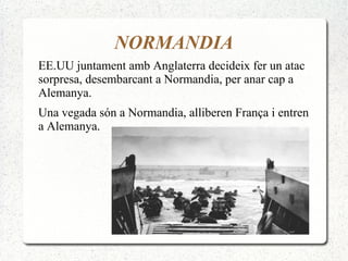 NORMANDIA
EE.UU juntament amb Anglaterra decideix fer un atac
sorpresa, desembarcant a Normandia, per anar cap a
Alemanya.
Una vegada són a Normandia, alliberen França i entren
a Alemanya.
 