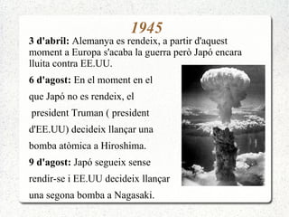 1945
3 d'abril: Alemanya es rendeix, a partir d'aquest
moment a Europa s'acaba la guerra però Japó encara
lluita contra EE.UU.
6 d'agost: En el moment en el
que Japó no es rendeix, el
president Truman ( president
d'EE.UU) decideix llançar una
bomba atòmica a Hiroshima.
9 d'agost: Japó segueix sense
rendir-se i EE.UU decideix llançar
una segona bomba a Nagasaki.
 