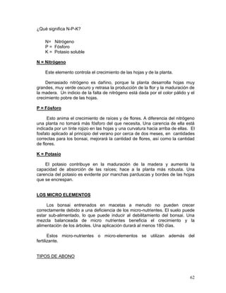 62
¿Qué significa N-P-K?
N= Nitrógeno
P = Fósforo
K = Potasio soluble
N = Nitrógeno
Este elemento controla el crecimiento de las hojas y de la planta.
Demasiado nitrógeno es dañino, porque la planta desarrolla hojas muy
grandes, muy verde oscuro y retrasa la producción de la flor y la maduración de
la madera. Un indicio de la falta de nitrógeno está dada por el color pálido y el
crecimiento pobre de las hojas.
P = Fósforo
Esto anima el crecimiento de raíces y de flores. A diferencia del nitrógeno
una planta no tomará más fósforo del que necesita. Una carencia de ella está
indicada por un tinte rojizo en las hojas y una curvatura hacia arriba de ellas. El
fosfato aplicado al principio del verano por cerca de dos meses, en cantidades
correctas para los bonsai, mejorará la cantidad de flores, así como la cantidad
de flores.
K = Potasio
El potasio contribuye en la maduración de la madera y aumenta la
capacidad de absorción de las raíces; hace a la planta más robusta. Una
carencia del potasio es evidente por manchas parduscas y bordes de las hojas
que se encrespan.
LOS MICRO ELEMENTOS
Los bonsai entrenados en macetas a menudo no pueden crecer
correctamente debido a una deficiencia de los micro-nutrientes. El suelo puede
estar sub-alimentado, lo que puede inducir al debilitamiento del bonsai. Una
mezcla balanceada de micro nutrientes beneficia el crecimiento y la
alimentación de los árboles. Una aplicación durará al menos 180 días.
Estos micro-nutrientes o micro-elementos se utilizan además del
fertilizante.
TIPOS DE ABONO
 