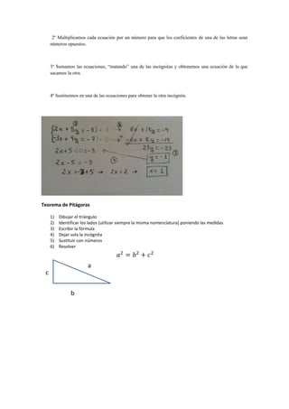 2º Multiplicamos cada ecuación por un número para que los coeficientes de una de las letras sean
números opuestos.
3º Sumamos las ecuaciones, “matando” una de las incógnitas y obtenemos una ecuación de la que
sacamos la otra.
4º Sustituimos en una de las ecuaciones para obtener la otra incógnita.
Teorema de Pitágoras
1) Dibujar el triángulo
2) Identificar los lados (utilizar siempre la misma nomenclatura) poniendo las medidas
3) Escribir la fórmula
4) Dejar sola la incógnita
5) Sustituir con números
6) Resolver
 
