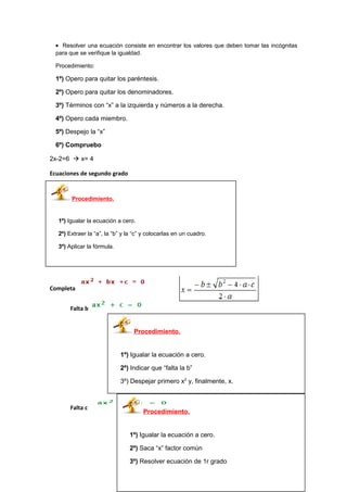 • Resolver una ecuación consiste en encontrar los valores que deben tomar las incógnitas
para que se verifique la igualdad.
Procedimiento:
1º) Opero para quitar los paréntesis.
2º) Opero para quitar los denominadores.
3º) Términos con “x” a la izquierda y números a la derecha.
4º) Opero cada miembro.
5º) Despejo la “x”
6º) Compruebo
2x-2=6  x= 4
Ecuaciones de segundo grado
Completa
Falta b
Falta c
Procedimiento.
1º) Igualar la ecuación a cero.
2º) Extraer la “a”, la “b” y la “c” y colocarlas en un cuadro.
3º) Aplicar la fórmula.
Procedimiento.
1º) Igualar la ecuación a cero.
2º) Indicar que “falta la b”
3º) Despejar primero x2
y, finalmente, x.
Procedimiento.
1º) Igualar la ecuación a cero.
2º) Saca “x” factor común
3º) Resolver ecuación de 1r grado
 