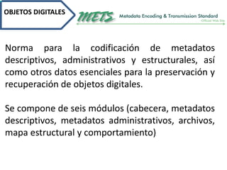 OBJETOS DIGITALES
Norma para la codificación de metadatos
descriptivos, administrativos y estructurales, así
como otros datos esenciales para la preservación y
recuperación de objetos digitales.
Se compone de seis módulos (cabecera, metadatos
descriptivos, metadatos administrativos, archivos,
mapa estructural y comportamiento)
 