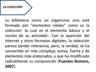 LA COLECCIÓN
La biblioteca como un organismo vivo está
formado por “elementos vitales” como es la
colección- la cual es el elemento básico y el
núcleo de su actividad-. Con la aparición del
Internet y otros formatos digitales, la colección
parece perder relevancia, pero, la verdad, se ha
convertido en más compleja, activa, fuerte y de
elementos más elaborados, y que ha modificado
radicalmente su composición (Fuentes Romero,
2007).
 