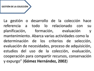 GESTIÓN DE LA COLECCIÓN
La gestión o desarrollo de la colección hace
referencia a todo lo relacionado con su
planificación, formación, evaluación y
mantenimiento. Abarca varias actividades como la
determinación de los criterios de selección,
evaluación de necesidades, proceso de adquisición,
estudios del uso de la colección, evaluación,
cooperación para compartir recursos, conservación
y expurgo” (Gómez Hernández, 2002)
 