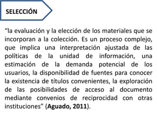 SELECCIÓN
“la evaluación y la elección de los materiales que se
incorporan a la colección. Es un proceso complejo,
que implica una interpretación ajustada de las
políticas de la unidad de información, una
estimación de la demanda potencial de los
usuarios, la disponibilidad de fuentes para conocer
la existencia de títulos convenientes, la exploración
de las posibilidades de acceso al documento
mediante convenios de reciprocidad con otras
instituciones” (Aguado, 2011).
 