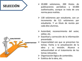 20.000 volúmenes, 200 títulos de
publicaciones periódicas y 10.000
audiovisuales, aunque se trata de una
norma poco realista.
 130 volúmenes por estudiante, con un
incremento de 0,5 volúmenes por
estudiante. Y un título de revista por
cada diez alumnos.
 Autoridad, reconocimiento del autor,
editor, etc.
 Exactitud y corrección de la información
presentada.
 Imparcialidad con que se presentan los
temas. Fecha o la actualización de la
obra y su revisión. Alcance o
exhaustividad en el tratamiento de los
temas relevantes.
 Organización lógica de contenidos.
 Estética de la obra, etc.
SELECCIÓN
 