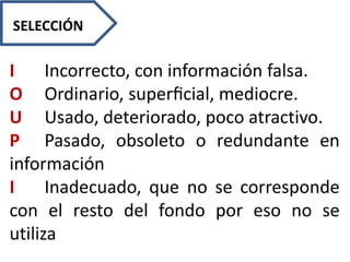 I Incorrecto, con información falsa.
O Ordinario, superﬁcial, mediocre.
U Usado, deteriorado, poco atractivo.
P Pasado, obsoleto o redundante en
información
I Inadecuado, que no se corresponde
con el resto del fondo por eso no se
utiliza
SELECCIÓN
 