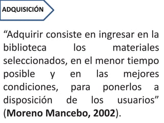 ADQUISICIÓN
“Adquirir consiste en ingresar en la
biblioteca los materiales
seleccionados, en el menor tiempo
posible y en las mejores
condiciones, para ponerlos a
disposición de los usuarios”
(Moreno Mancebo, 2002).
 