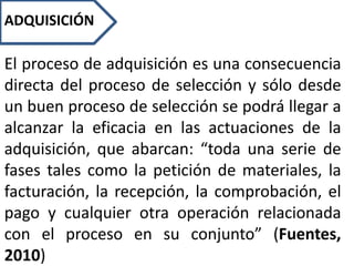 ADQUISICIÓN
El proceso de adquisición es una consecuencia
directa del proceso de selección y sólo desde
un buen proceso de selección se podrá llegar a
alcanzar la eficacia en las actuaciones de la
adquisición, que abarcan: “toda una serie de
fases tales como la petición de materiales, la
facturación, la recepción, la comprobación, el
pago y cualquier otra operación relacionada
con el proceso en su conjunto” (Fuentes,
2010)
 