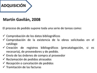 ADQUISICIÓN
Martín Gavilán, 2008
El proceso de pedido supone toda una serie de tareas como:
 Comprobación de los datos bibliográficos
 Comprobación de la existencia de la obras solicitadas en el
catálogo
 Creación de registros bibliográficos (precatalogación, si es
necesaria), de proveedores y de pedido.
 Envío de las órdenes de compra al proveedor
 Reclamación de pedidos atrasados
 Recepción o cancelación de pedidos
 Tramitación de las facturas
 