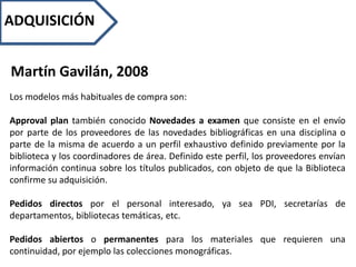 ADQUISICIÓN
Martín Gavilán, 2008
Los modelos más habituales de compra son:
Approval plan también conocido Novedades a examen que consiste en el envío
por parte de los proveedores de las novedades bibliográficas en una disciplina o
parte de la misma de acuerdo a un perfil exhaustivo definido previamente por la
biblioteca y los coordinadores de área. Definido este perfil, los proveedores envían
información continua sobre los títulos publicados, con objeto de que la Biblioteca
confirme su adquisición.
Pedidos directos por el personal interesado, ya sea PDI, secretarías de
departamentos, bibliotecas temáticas, etc.
Pedidos abiertos o permanentes para los materiales que requieren una
continuidad, por ejemplo las colecciones monográficas.
 