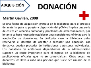 ADQUISICIÓN
DONACIÓN
Martín Gavilán, 2008
Es una forma de adquisición gratuita en la biblioteca pero el proceso
del material para su puesta a disposición del público implica una serie
de costes en recursos humanos y problemas de almacenamiento, por
lo tanto se hace necesario establecer unas condiciones mínimas para la
aceptación de donaciones. En cualquier caso la biblioteca debe
reservarse el derecho de aceptar o rechazar una donación. Los
donativos pueden proceder de instituciones o personas individuales.
Los donativos de editoriales dependientes de la administración
suponen un cauce importante para el ingreso en la biblioteca de
publicaciones oficiales que no se comercializan. Otras veces los
donativos los lleva a cabo una persona que suele ser usuario de la
biblioteca.
 