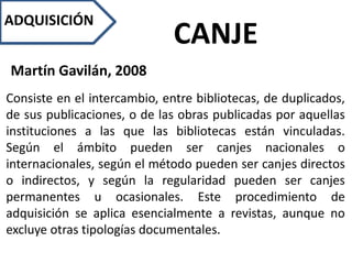 ADQUISICIÓN
CANJE
Martín Gavilán, 2008
Consiste en el intercambio, entre bibliotecas, de duplicados,
de sus publicaciones, o de las obras publicadas por aquellas
instituciones a las que las bibliotecas están vinculadas.
Según el ámbito pueden ser canjes nacionales o
internacionales, según el método pueden ser canjes directos
o indirectos, y según la regularidad pueden ser canjes
permanentes u ocasionales. Este procedimiento de
adquisición se aplica esencialmente a revistas, aunque no
excluye otras tipologías documentales.
 