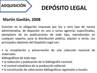 ADQUISICIÓN
DEPÓSITO LEGAL
Martín Gavilán, 2008
Consiste en la obligación impuesta por ley u otro tipo de norma
administrativa, de depositar en una o varias agencias especificadas,
ejemplares de las publicaciones de todo tipo, reproducidas en
cualquier soporte, para la distribución pública, alquiler o venta. Los
principales objetivos del Depósito Legal son:
• la recopilación y preservación de una colección nacional de
materiales
bibliográficos de todo tipo.
• la redacción y publicación de la bibliografía nacional.
• el control estadístico de la producción editorial.
• la constitución de colecciones bibliográficas regionales o locales.
 