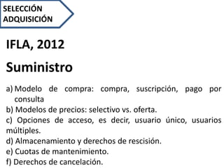IFLA, 2012
Suministro
a) Modelo de compra: compra, suscripción, pago por
consulta
b) Modelos de precios: selectivo vs. oferta.
c) Opciones de acceso, es decir, usuario único, usuarios
múltiples.
d) Almacenamiento y derechos de rescisión.
e) Cuotas de mantenimiento.
f) Derechos de cancelación.
SELECCIÓN
ADQUISICIÓN
 