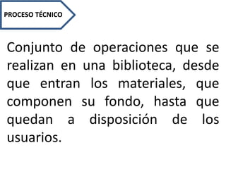 PROCESO TÉCNICO
Conjunto de operaciones que se
realizan en una biblioteca, desde
que entran los materiales, que
componen su fondo, hasta que
quedan a disposición de los
usuarios.
 