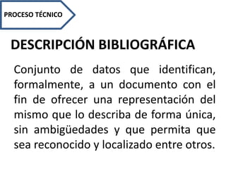 DESCRIPCIÓN BIBLIOGRÁFICA
PROCESO TÉCNICO
Conjunto de datos que identifican,
formalmente, a un documento con el
fin de ofrecer una representación del
mismo que lo describa de forma única,
sin ambigüedades y que permita que
sea reconocido y localizado entre otros.
 