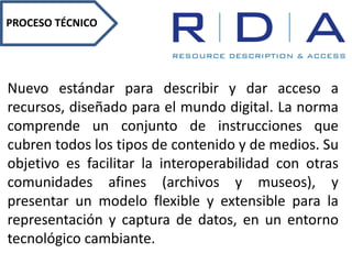 PROCESO TÉCNICO
Nuevo estándar para describir y dar acceso a
recursos, diseñado para el mundo digital. La norma
comprende un conjunto de instrucciones que
cubren todos los tipos de contenido y de medios. Su
objetivo es facilitar la interoperabilidad con otras
comunidades afines (archivos y museos), y
presentar un modelo flexible y extensible para la
representación y captura de datos, en un entorno
tecnológico cambiante.
 