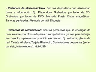 Periféricos de almacenamiento : Son los dispositivos que almacenan datos e información. Ej.: Disco duro, Grabadora y/o lector de CD, Grabadora y/o lector de DVD, Memoria Flash, Cintas magnéticas, Tarjetas perforadas, Memoria portátil, Disquete. Periféricos de comunicación : Son los periféricos que se encargan de comunicarse con otras máquinas o computadoras, ya sea para trabajar en conjunto, o para enviar y recibir información. Ej.: módems, placas de red, Tarjeta Wireless, Tarjeta Bluetooth, Controladores de puertos (serie, paralelo, infrarrojo, etc.), Hub USB.  