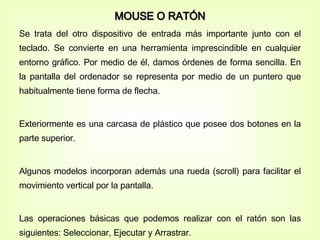 MOUSE O RATÓN Se trata del otro dispositivo de entrada más importante junto con el teclado. Se convierte en una herramienta imprescindible en cualquier entorno gráfico. Por medio de él, damos órdenes de forma sencilla. En la pantalla del ordenador se representa por medio de un puntero que habitualmente tiene forma de flecha. Exteriormente es una carcasa de plástico que posee dos botones en la parte superior. Algunos modelos incorporan además una rueda (scroll) para facilitar el movimiento vertical por la pantalla. Las operaciones básicas que podemos realizar con el ratón son las siguientes: Seleccionar, Ejecutar y Arrastrar. 