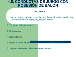 4.5. CONDUCTAS DE JUEGO CON POSESIÓN DE BALÓN Se permite 1. Lanzar, coger, detener, empujar o golpear el balón usando las manos (abiertas o cerradas), brazos, tronco. 2. Tener el balón durante 3’’ 3. Dar 3 pasos 4. Botar el balón 5. Pasar el balón de una mano a otra sin perder el contacto 6. Jugar el balón de rodillas, sentado o tumbado. 