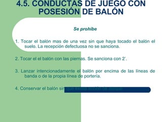 4.5. CONDUCTAS DE JUEGO CON POSESIÓN DE BALÓN Se prohíbe 1. Tocar el balón mas de una vez sin que haya tocado el balón el suelo. La recepción defectuosa no se sanciona. 2. Tocar el el balón con las piernas. Se sanciona con 2’. 3. Lanzar intencionadamente el balón por encima de las líneas de banda o de la propia línea de portería. 4. Conservar el balón sin que exista acción de ataque 