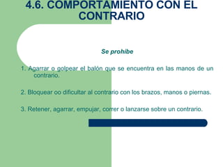 4.6. COMPORTAMIENTO CON EL CONTRARIO Se prohíbe 1. Agarrar o golpear el balón que se encuentra en las manos de un contrario. 2. Bloquear oo dificultar al contrario con los brazos, manos o piernas. 3. Retener, agarrar, empujar, correr o lanzarse sobre un contrario. 