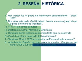 2. RESEÑA  HISTÓRICA 1. Max Heiser fue el padre del balonmano denominándolo “Torball” (1907)     2. Dos años más tarde, Carl Schelenz, inventa un nuevo juego al que le puso el nombre de “Handball”.     3. 11 vs 11 en campo de fútbol    4.  Destacaron Austria, Alemania y Dinamarca     5. Olimpiada Berlín 1936 momento importante para su desarrollo 6. Años 50 constante desarrollo del balonmano a 7 7. Olimpiada  Munich 1972 se consolida en Europa el balonmano a 7 8 .  Actualmente España es una potencia mundial. Campeona del mundo 2005 y subcampeona de Europa 2006.   