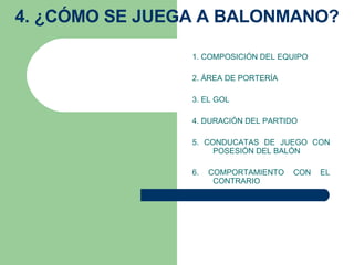 4. ¿CÓMO SE JUEGA A BALONMANO? 1. COMPOSICIÓN DEL EQUIPO   2. ÁREA DE PORTERÍA 3. EL GOL 4. DURACIÓN DEL PARTIDO 5. CONDUCATAS DE JUEGO CON POSESIÓN DEL BALÓN 6. COMPORTAMIENTO CON EL CONTRARIO   