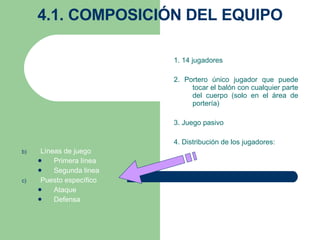 4.1. COMPOSICIÓN DEL EQUIPO 1. 14 jugadores   2. Portero único jugador que puede tocar el balón con cualquier parte del cuerpo (solo en el área de portería) 3. Juego pasivo 4. Distribución de los jugadores:   Líneas de juego Primera línea Segunda linea Puesto específico Ataque Defensa     