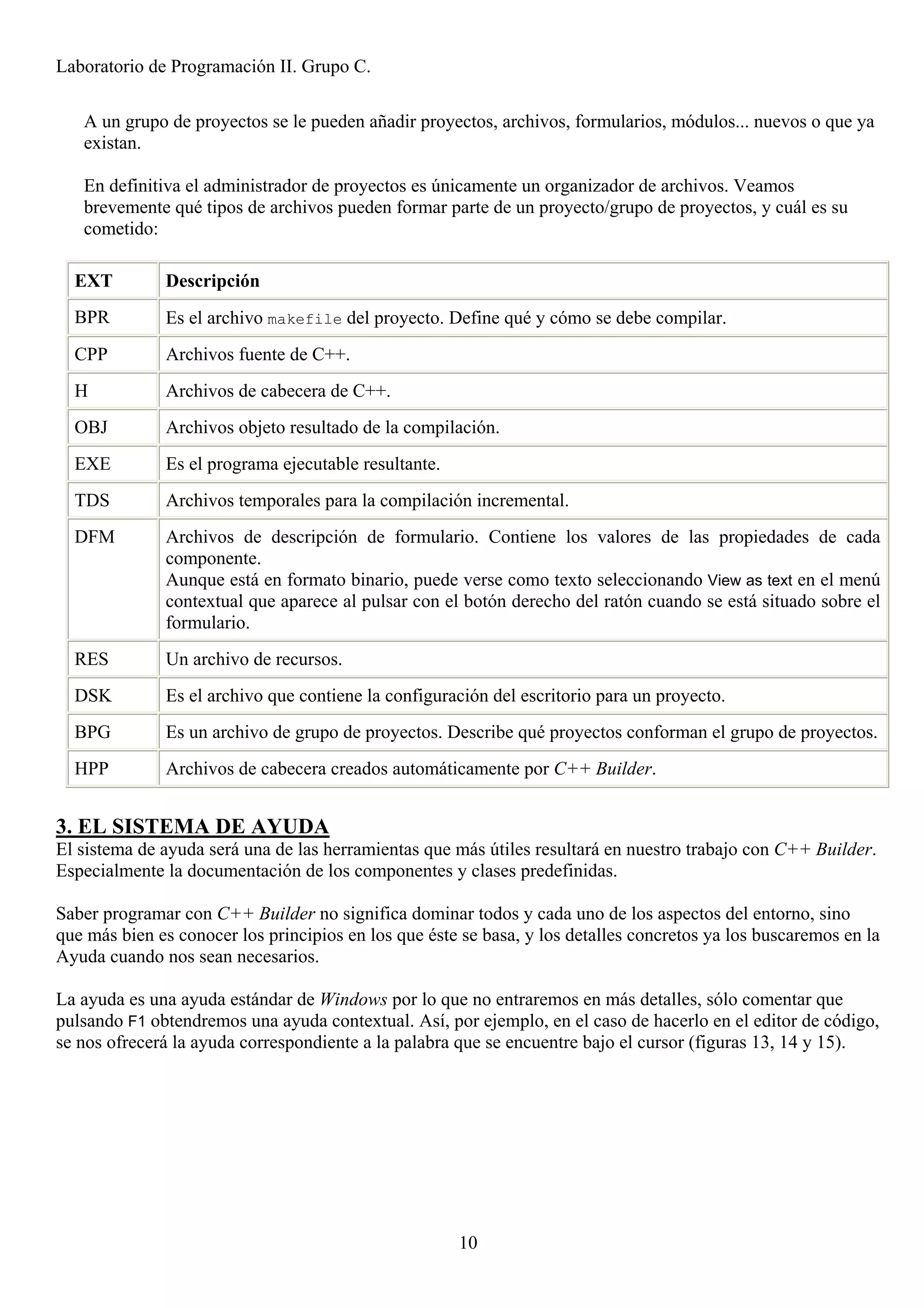 Laboratorio de Programación II. Grupo C.

   A un grupo de proyectos se le pueden añadir proyectos, archivos, formularios, módulos... nuevos o que ya
   existan.

   En definitiva el administrador de proyectos es únicamente un organizador de archivos. Veamos
   brevemente qué tipos de archivos pueden formar parte de un proyecto/grupo de proyectos, y cuál es su
   cometido:

  EXT         Descripción
  BPR         Es el archivo makefile del proyecto. Define qué y cómo se debe compilar.
  CPP         Archivos fuente de C++.
  H           Archivos de cabecera de C++.
  OBJ         Archivos objeto resultado de la compilación.
  EXE         Es el programa ejecutable resultante.
  TDS         Archivos temporales para la compilación incremental.
  DFM         Archivos de descripción de formulario. Contiene los valores de las propiedades de cada
              componente.
              Aunque está en formato binario, puede verse como texto seleccionando View as text en el menú
              contextual que aparece al pulsar con el botón derecho del ratón cuando se está situado sobre el
              formulario.
  RES         Un archivo de recursos.
  DSK         Es el archivo que contiene la configuración del escritorio para un proyecto.
  BPG         Es un archivo de grupo de proyectos. Describe qué proyectos conforman el grupo de proyectos.
  HPP         Archivos de cabecera creados automáticamente por C++ Builder.


3. EL SISTEMA DE AYUDA
El sistema de ayuda será una de las herramientas que más útiles resultará en nuestro trabajo con C++ Builder.
Especialmente la documentación de los componentes y clases predefinidas.

Saber programar con C++ Builder no significa dominar todos y cada uno de los aspectos del entorno, sino
que más bien es conocer los principios en los que éste se basa, y los detalles concretos ya los buscaremos en la
Ayuda cuando nos sean necesarios.

La ayuda es una ayuda estándar de Windows por lo que no entraremos en más detalles, sólo comentar que
pulsando F1 obtendremos una ayuda contextual. Así, por ejemplo, en el caso de hacerlo en el editor de código,
se nos ofrecerá la ayuda correspondiente a la palabra que se encuentre bajo el cursor (figuras 13, 14 y 15).




                                                      10
 