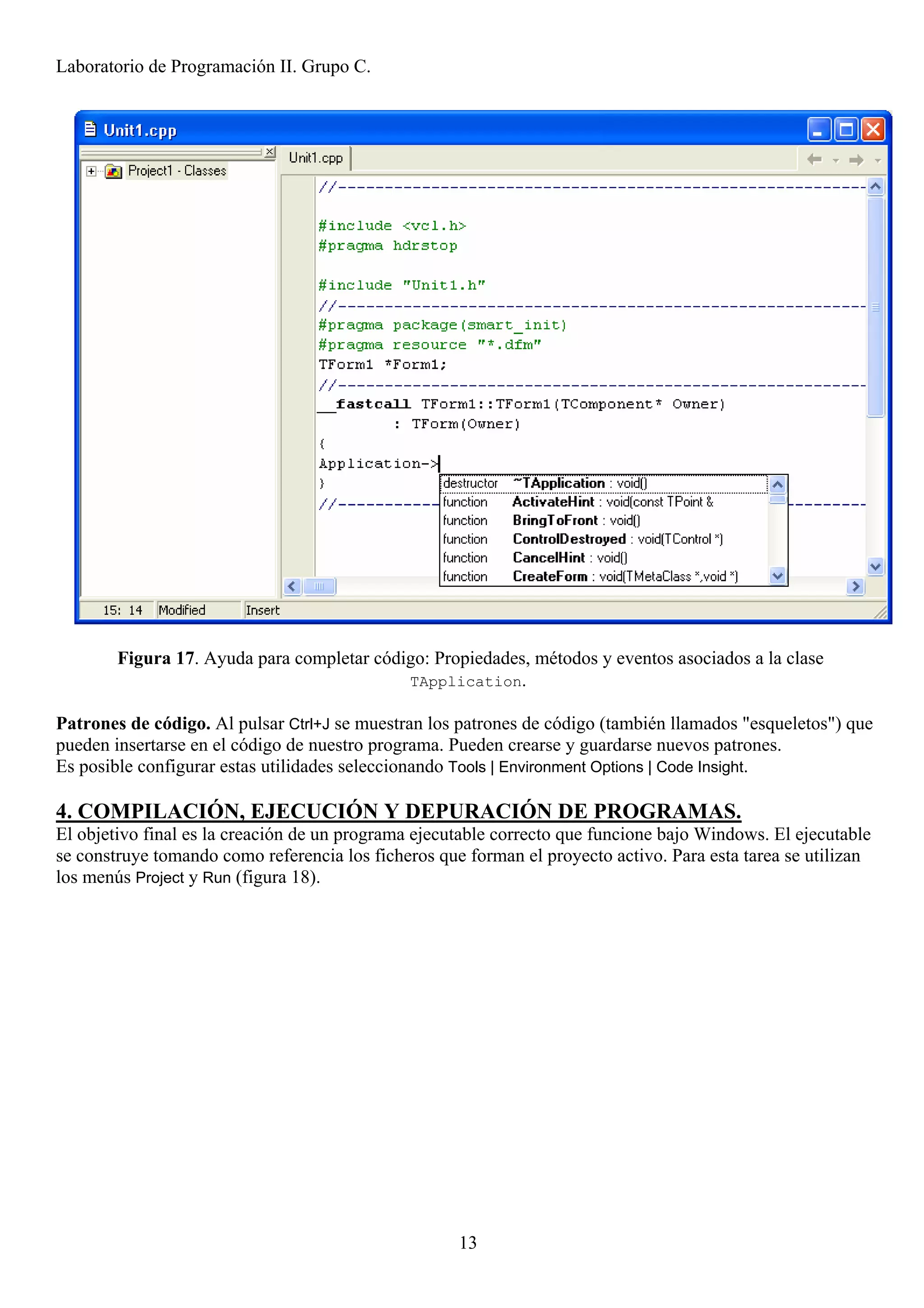 Laboratorio de Programación II. Grupo C.




        Figura 17. Ayuda para completar código: Propiedades, métodos y eventos asociados a la clase
                                            TApplication.

Patrones de código. Al pulsar Ctrl+J se muestran los patrones de código (también llamados "esqueletos") que
pueden insertarse en el código de nuestro programa. Pueden crearse y guardarse nuevos patrones.
Es posible configurar estas utilidades seleccionando Tools | Environment Options | Code Insight.

4. COMPILACIÓN, EJECUCIÓN Y DEPURACIÓN DE PROGRAMAS.
El objetivo final es la creación de un programa ejecutable correcto que funcione bajo Windows. El ejecutable
se construye tomando como referencia los ficheros que forman el proyecto activo. Para esta tarea se utilizan
los menús Project y Run (figura 18).




                                                     13
 