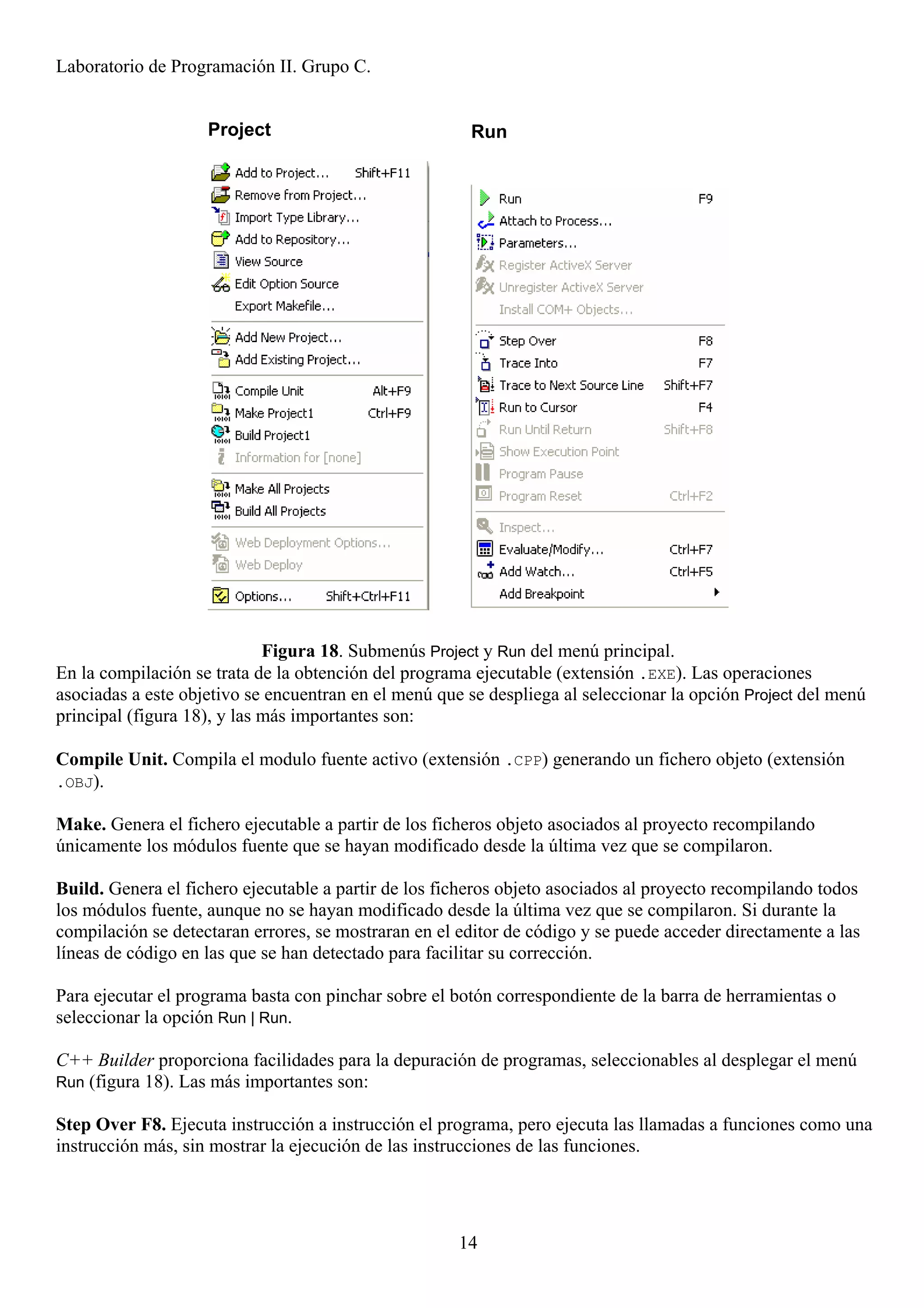 Laboratorio de Programación II. Grupo C.


                    Project                            Run




                             Figura 18. Submenús Project y Run del menú principal.
En la compilación se trata de la obtención del programa ejecutable (extensión .EXE). Las operaciones
asociadas a este objetivo se encuentran en el menú que se despliega al seleccionar la opción Project del menú
principal (figura 18), y las más importantes son:

Compile Unit. Compila el modulo fuente activo (extensión .CPP) generando un fichero objeto (extensión
.OBJ).

Make. Genera el fichero ejecutable a partir de los ficheros objeto asociados al proyecto recompilando
únicamente los módulos fuente que se hayan modificado desde la última vez que se compilaron.

Build. Genera el fichero ejecutable a partir de los ficheros objeto asociados al proyecto recompilando todos
los módulos fuente, aunque no se hayan modificado desde la última vez que se compilaron. Si durante la
compilación se detectaran errores, se mostraran en el editor de código y se puede acceder directamente a las
líneas de código en las que se han detectado para facilitar su corrección.

Para ejecutar el programa basta con pinchar sobre el botón correspondiente de la barra de herramientas o
seleccionar la opción Run | Run.

C++ Builder proporciona facilidades para la depuración de programas, seleccionables al desplegar el menú
Run (figura 18). Las más importantes son:

Step Over F8. Ejecuta instrucción a instrucción el programa, pero ejecuta las llamadas a funciones como una
instrucción más, sin mostrar la ejecución de las instrucciones de las funciones.




                                                      14
 